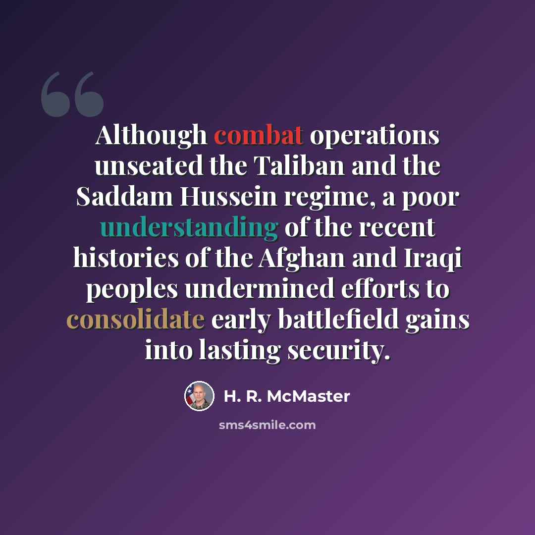 “Although combat operations unseated the Taliban and the Saddam Hussein regime, a poor understanding of the recent histories of the Afghan and Iraqi peoples undermined efforts to consolidate early battlefield gains into lasting security.” quote by H. R. McMaster