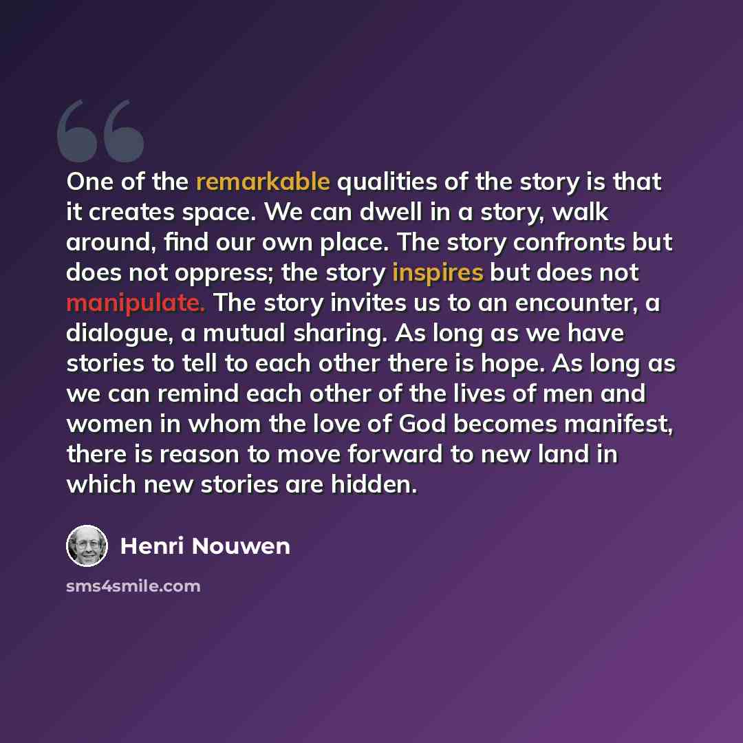 “One of the remarkable qualities of the story is that it creates space. We can dwell in a story, walk around, find our own place. The story confronts but does not oppress; the story inspires but does not manipulate. The story invites us to an encounter, a dialogue, a mutual sharing. As long as we…” quote by Henri Nouwen