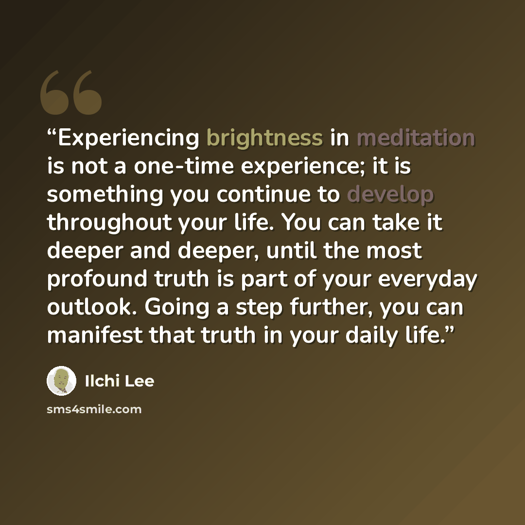 “Experiencing brightness in meditation is not a one-time experience; it is something you continue to develop throughout your life. You can take it deeper and deeper, until the most profound truth is part of your everyday outlook. Going a step further, you can manifest that truth in your daily life.” quote by Ilchi Lee
