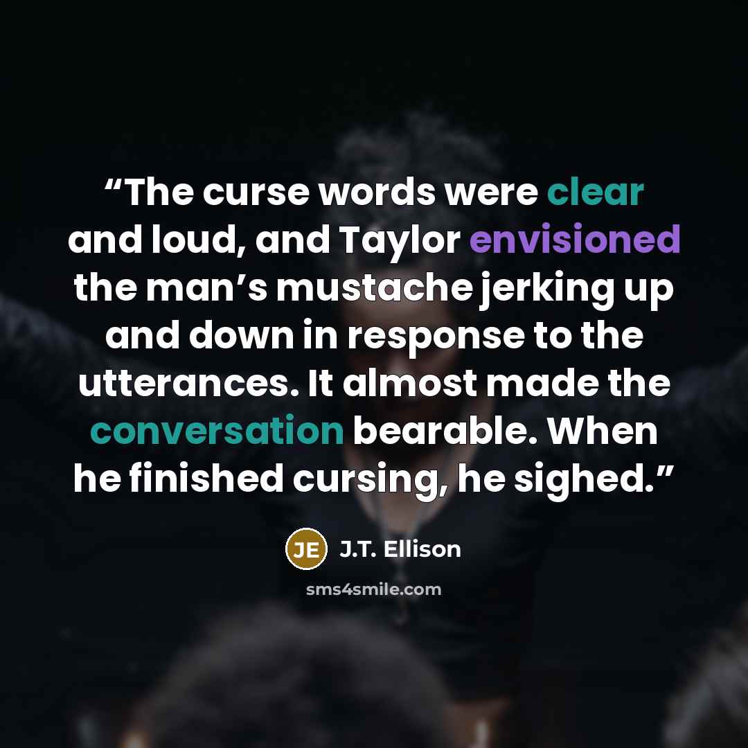 “The curse words were clear and loud, and Taylor envisioned the man’s mustache jerking up and down in response to the utterances. It almost made the conversation bearable. When he finished cursing, he sighed.” quote by J.T. Ellison