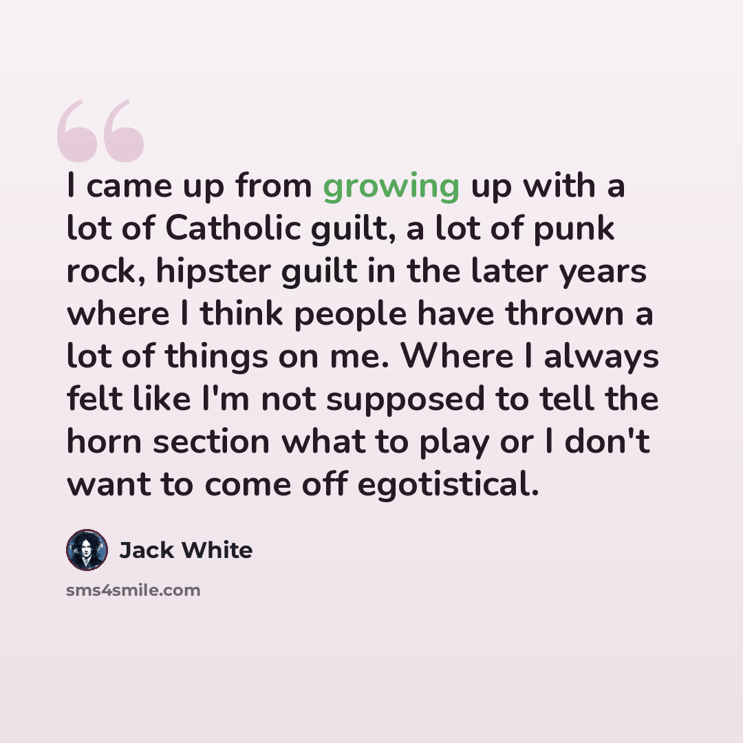 “I came up from growing up with a lot of Catholic guilt, a lot of punk rock, hipster guilt in the later years where I think people have thrown a lot of things on me. Where I always felt like I'm not supposed to tell the horn section what to play or I don't want to come off egotistical.” quote by Jack White