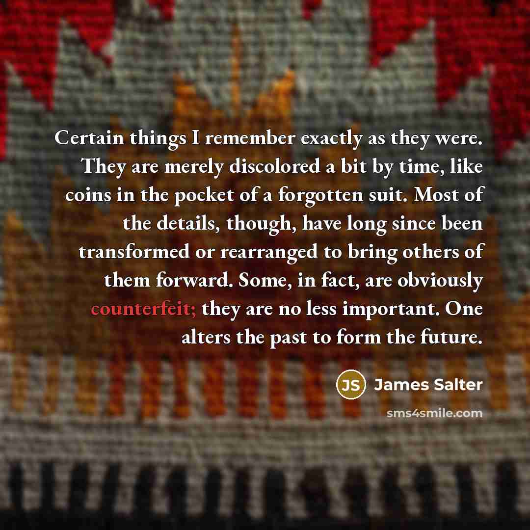 “Certain things I remember exactly as they were. They are merely discolored a bit by time, like coins in the pocket of a forgotten suit. Most of the details, though, have long since been transformed or rearranged to bring others of them forward. Some, in fact, are obviously counterfeit; they are no…” quote by James Salter