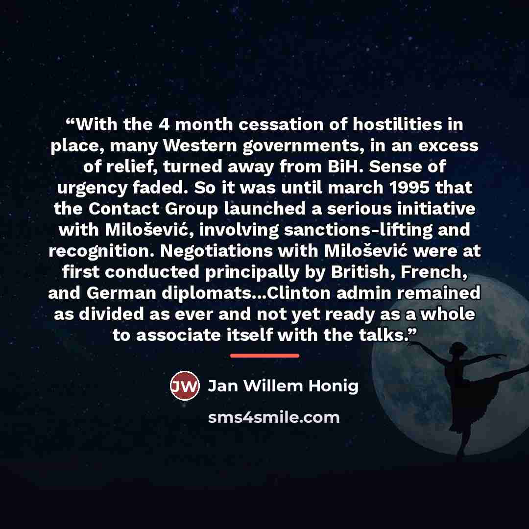 “With the 4 month cessation of hostilities in place, many Western governments, in an excess of relief, turned away from BiH. Sense of urgency faded. So it was until march 1995 that the Contact Group launched a serious initiative with Milošević, involving sanctions-lifting and recognition…” quote by Jan Willem Honig