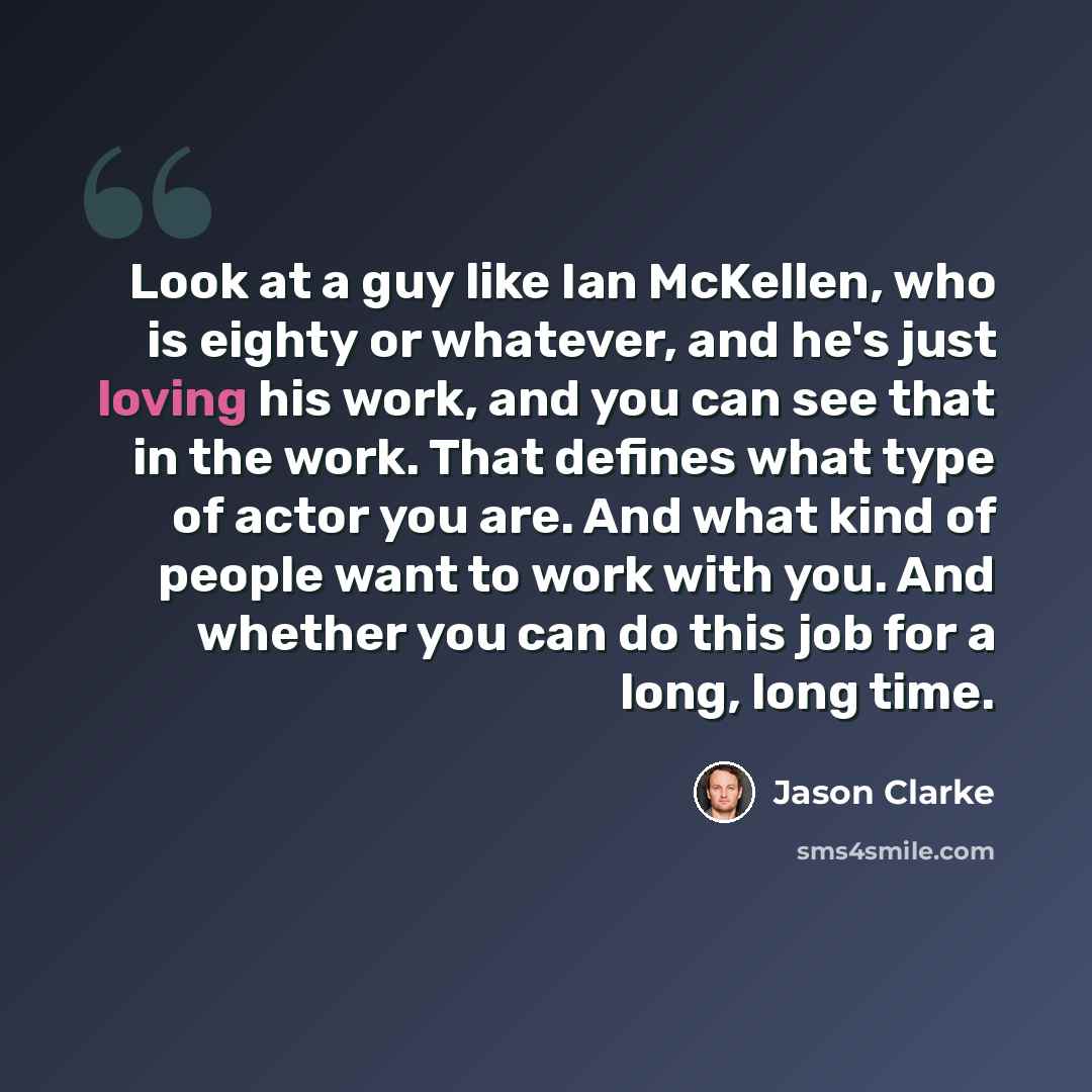 “Look at a guy like Ian McKellen, who is eighty or whatever, and he's just loving his work, and you can see that in the work. That defines what type of actor you are. And what kind of people want to work with you. And whether you can do this job for a long, long time.” quote by Jason Clarke