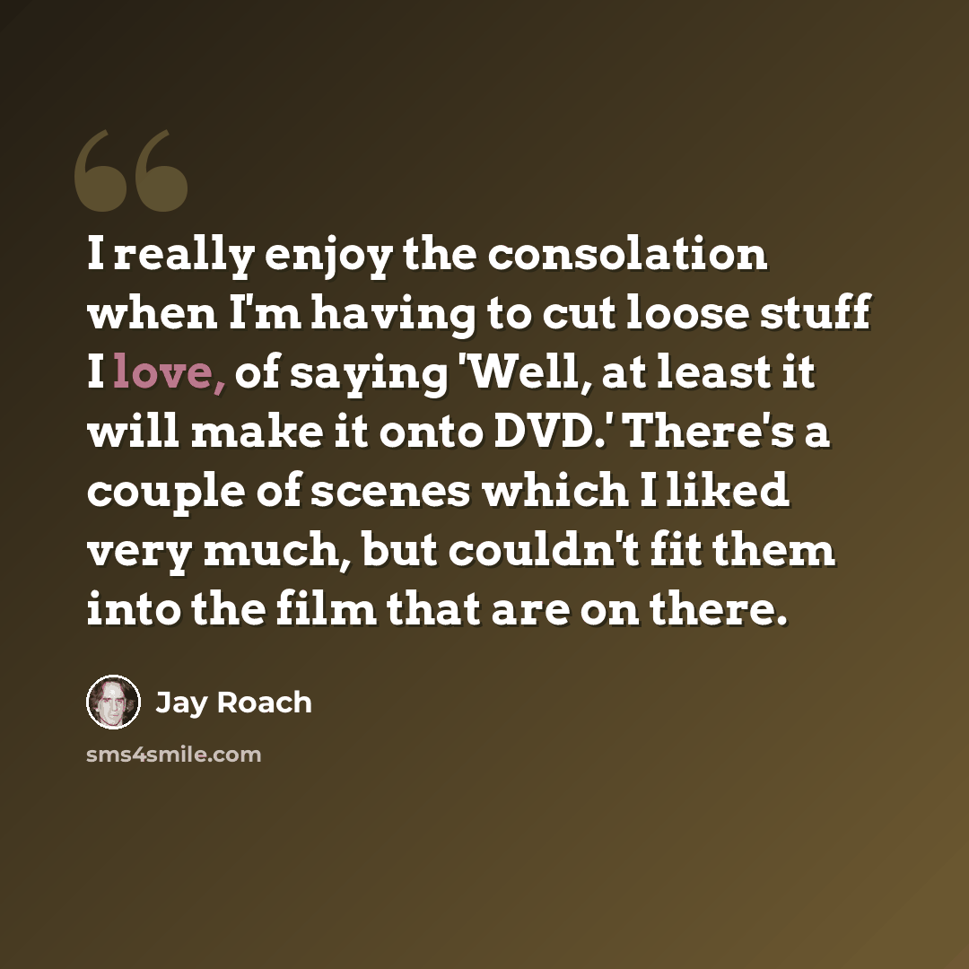 “I really enjoy the consolation when I'm having to cut loose stuff I love, of saying 'Well, at least it will make it onto DVD.' There's a couple of scenes which I liked very much, but couldn't fit them into the film that are on there.” quote by Jay Roach
