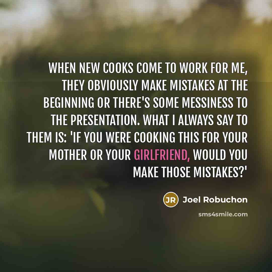 “When new cooks come to work for me, they obviously make mistakes at the beginning or there's some messiness to the presentation. What I always say to them is: 'If you were cooking this for your mother or your girlfriend, would you make those mistakes?'” quote by Joel Robuchon