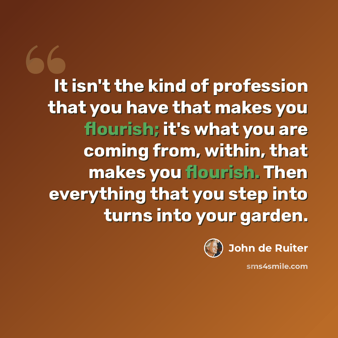 “It isn't the kind of profession that you have that makes you flourish; it's what you are coming from, within, that makes you flourish. Then everything that you step into turns into your garden.” quote by John de Ruiter