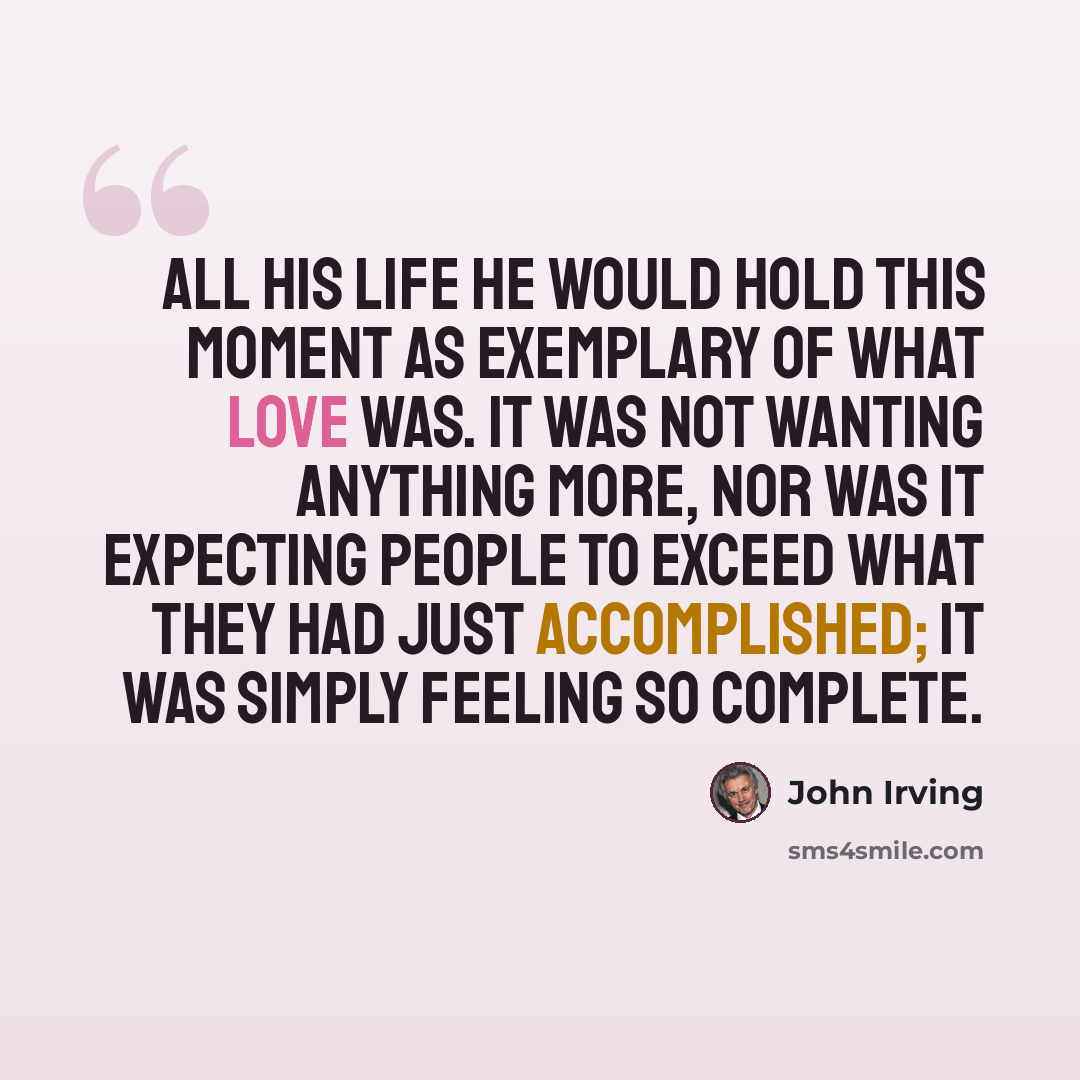 “All his life he would hold this moment as exemplary of what love was. It was not wanting anything more, nor was it expecting people to exceed what they had just accomplished; it was simply feeling so complete.” quote by John Irving