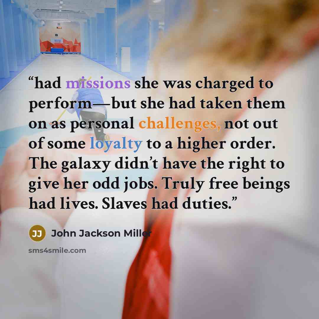 “had missions she was charged to perform—but she had taken them on as personal challenges, not out of some loyalty to a higher order. The galaxy didn’t have the right to give her odd jobs. Truly free beings had lives. Slaves had duties.” quote by John Jackson Miller