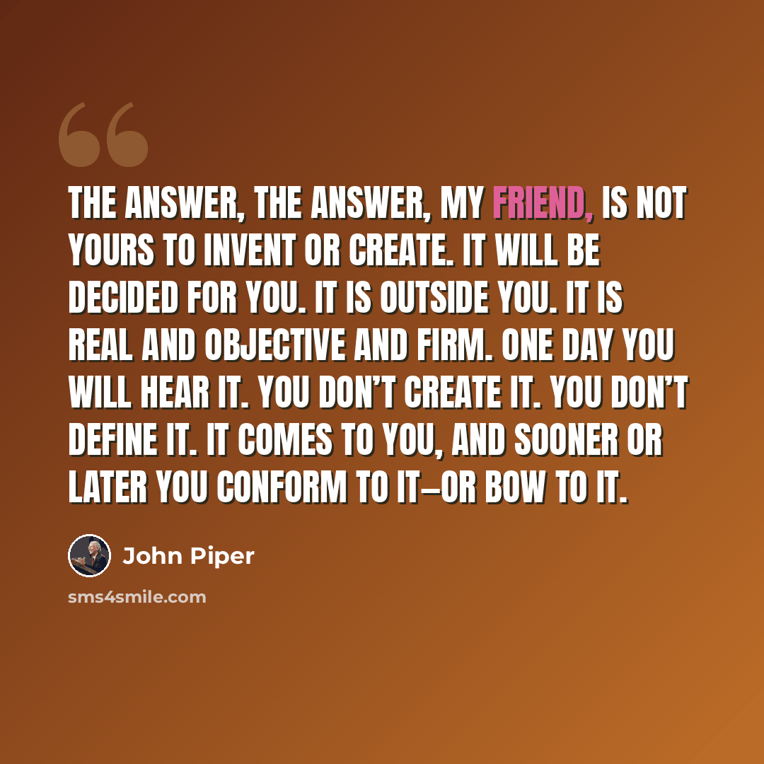 “The answer, The answer, my friend, is not yours to invent or create. It will be decided for you. It is outside you. It is real and objective and firm. One day you will hear it. You don’t create it. You don’t define it. It comes to you, and sooner or later you conform to it—or bow to it.” quote by John Piper
