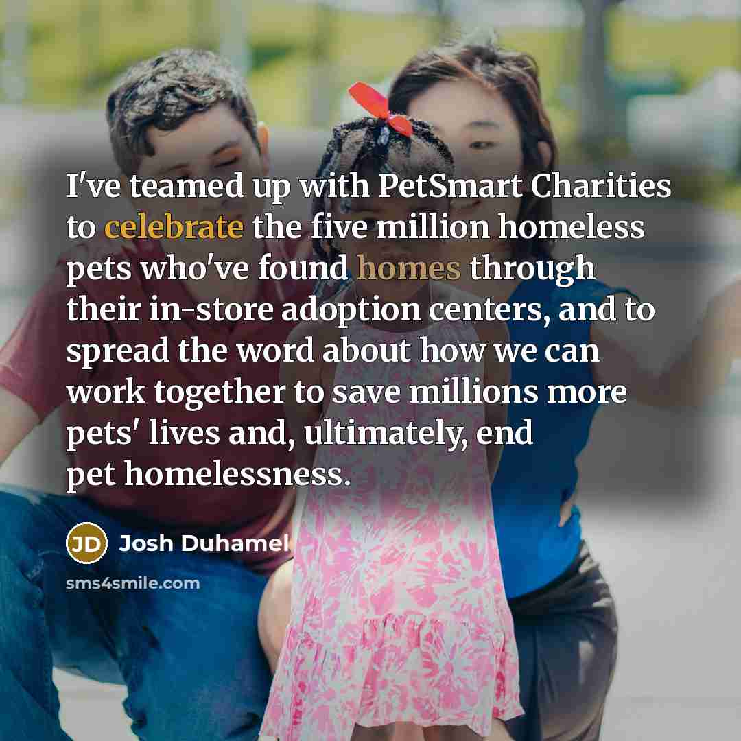 “I've teamed up with PetSmart Charities to celebrate the five million homeless pets who've found homes through their in-store adoption centers, and to spread the word about how we can work together to save millions more pets' lives and, ultimately, end pet homelessness.” quote by Josh Duhamel