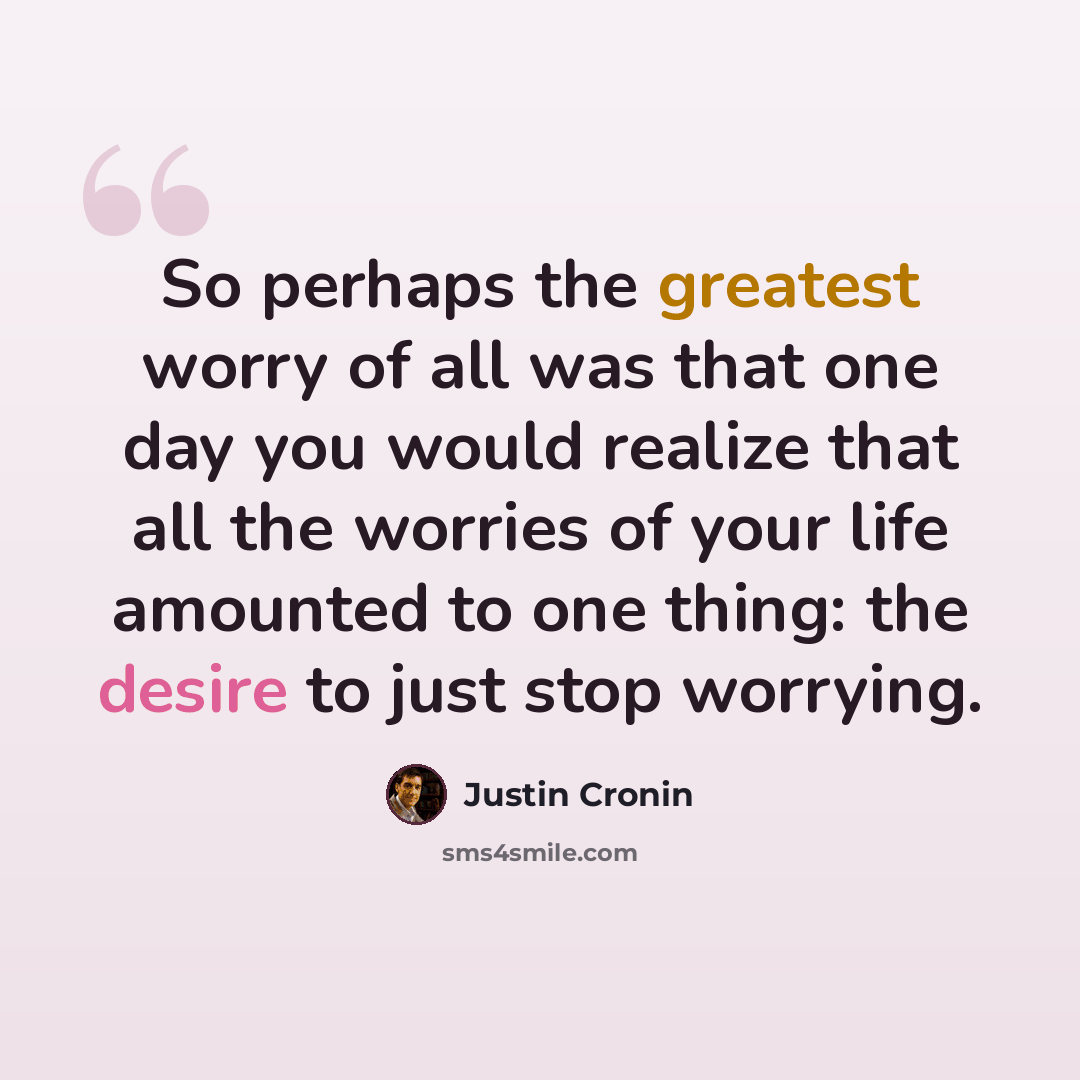 “So perhaps the greatest worry of all was that one day you would realize that all the worries of your life amounted to one thing: the desire to just stop worrying.” quote by Justin Cronin
