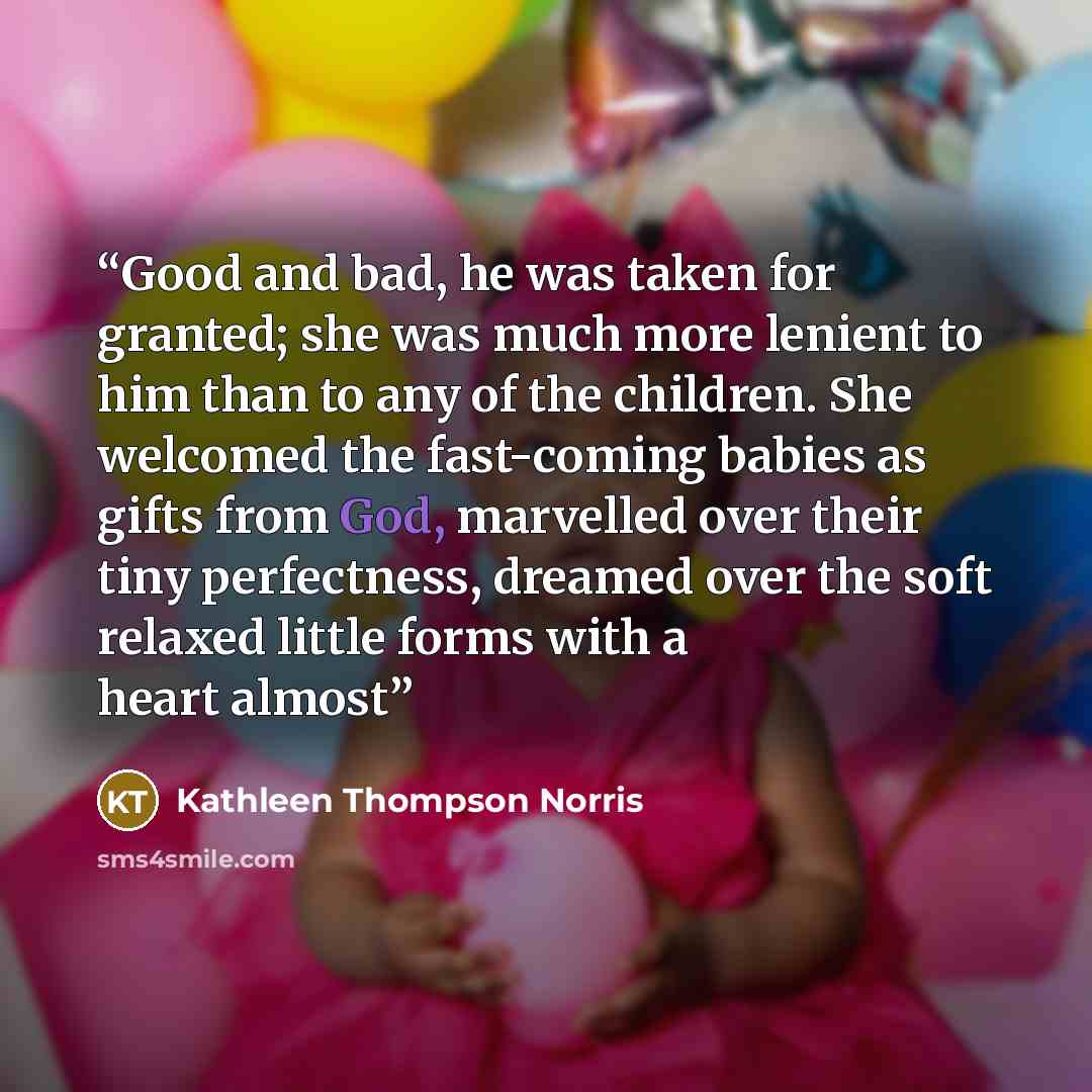 “Good and bad, he was taken for granted; she was much more lenient to him than to any of the children. She welcomed the fast-coming babies as gifts from God, marvelled over their tiny perfectness, dreamed over the soft relaxed little forms with a heart almost” quote by Kathleen Thompson Norris