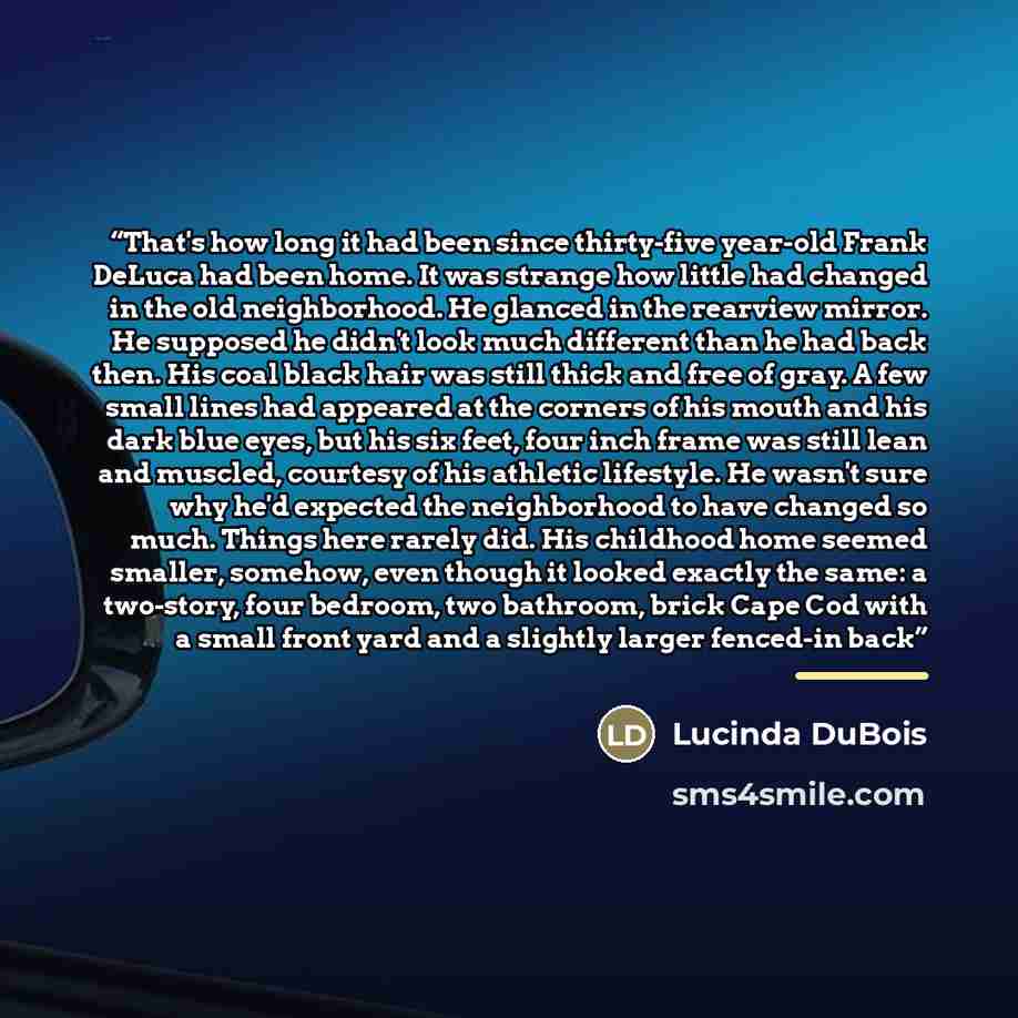“That's how long it had been since thirty-five year-old Frank DeLuca had been home. It was strange how little had changed in the old neighborhood. He glanced in the rearview mirror. He supposed he didn't look much different than he had back then. His coal black hair was still thick and free of…” quote by Lucinda DuBois