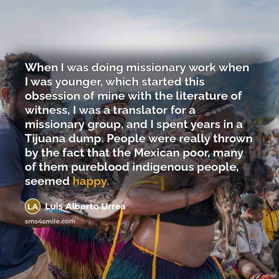 “When I was doing missionary work when I was younger, which started this obsession of mine with the literature of witness, I was a translator for a missionary group, and I spent years in a Tijuana dump. People were really thrown by the fact that the Mexican poor, many of them pureblood indigenous…” quote by Luis Alberto Urrea