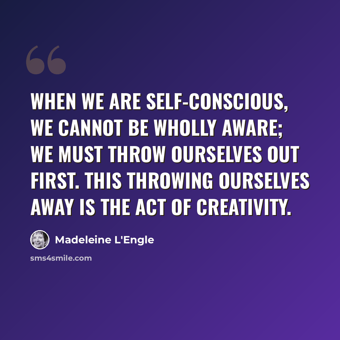 “When we are self-conscious, we cannot be wholly aware; we must throw ourselves out first. This throwing ourselves away is the act of creativity.” quote by Madeleine L'Engle
