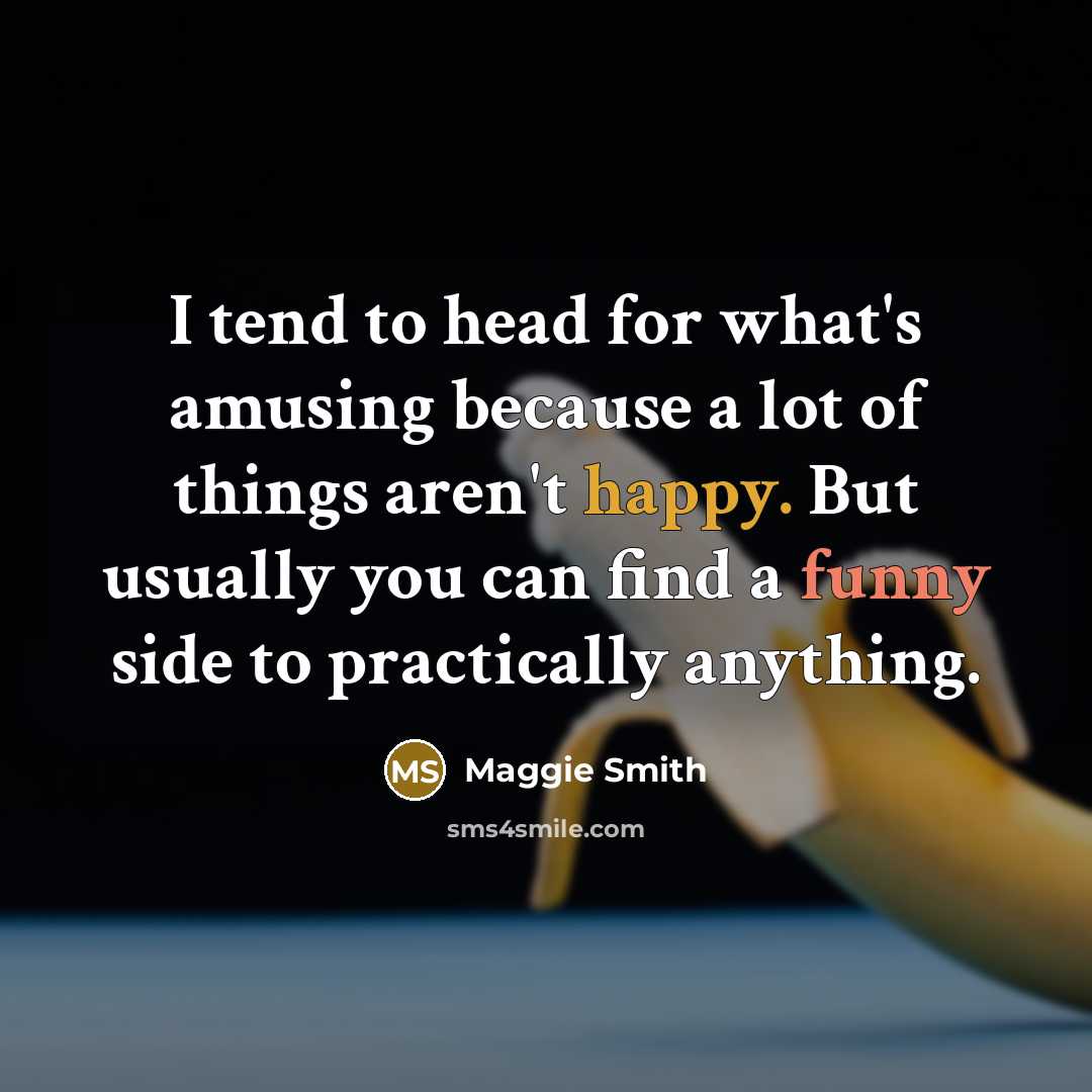 “I tend to head for what's amusing because a lot of things aren't happy. But usually you can find a funny side to practically anything.” quote by Maggie Smith