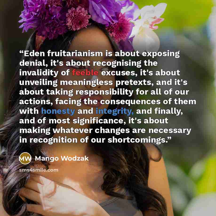 “Eden fruitarianism is about exposing denial, it's about recognising the invalidity of feeble excuses, it's about unveiling meaningless pretexts, and it's about taking responsibility for all of our actions, facing the consequences of them with honesty and integrity, and finally, and of most…” quote by Mango Wodzak