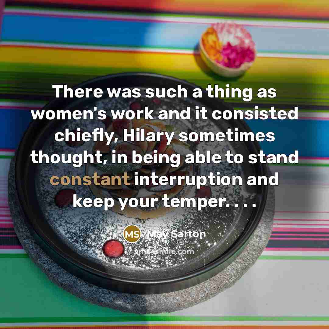 “There was such a thing as women's work and it consisted chiefly, Hilary sometimes thought, in being able to stand constant interruption and keep your temper. . . .” quote by May Sarton