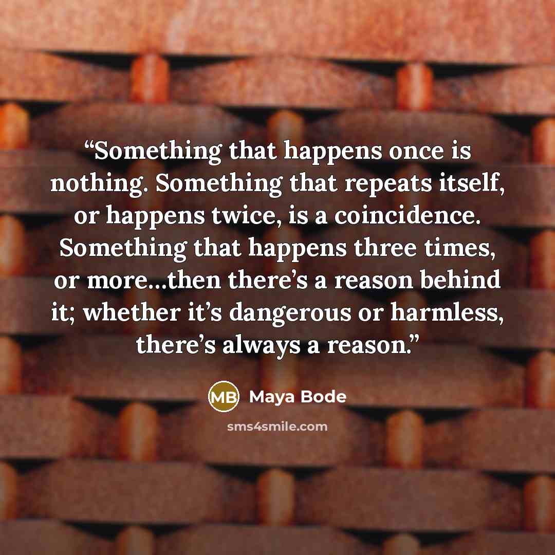 “Something that happens once is nothing. Something that repeats itself, or happens twice, is a coincidence. Something that happens three times, or more…then there’s a reason behind it; whether it’s dangerous or harmless, there’s always a reason.” quote by Maya Bode