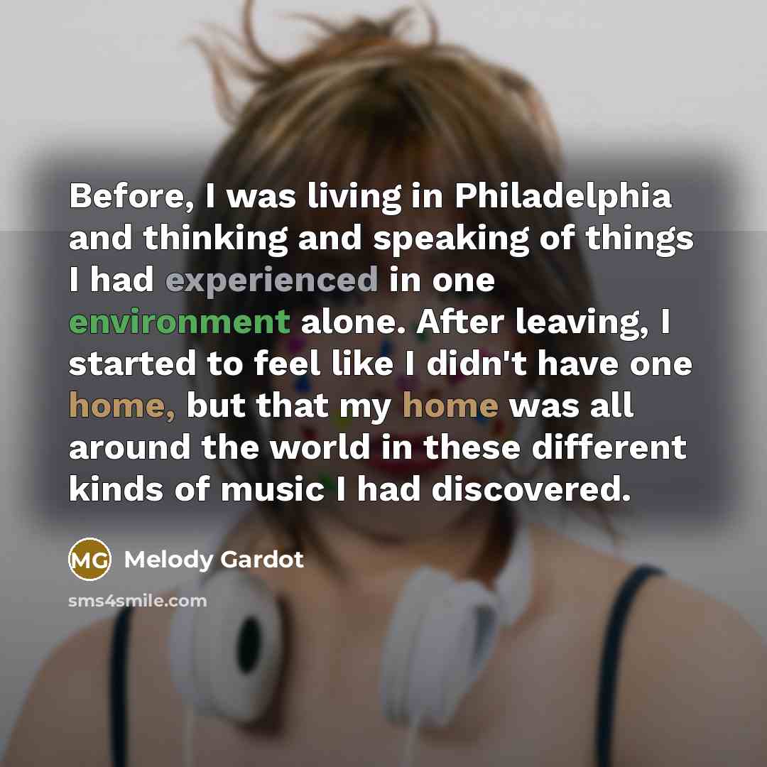 “Before, I was living in Philadelphia and thinking and speaking of things I had experienced in one environment alone. After leaving, I started to feel like I didn't have one home, but that my home was all around the world in these different kinds of music I had discovered.” quote by Melody Gardot