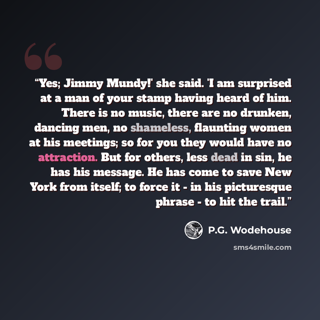 “Yes; Jimmy Mundy!' she said. 'I am surprised at a man of your stamp having heard of him. There is no music, there are no drunken, dancing men, no shameless, flaunting women at his meetings; so for you they would have no attraction. But for others, less dead in sin, he has his message. He has come…” quote by P.G. Wodehouse