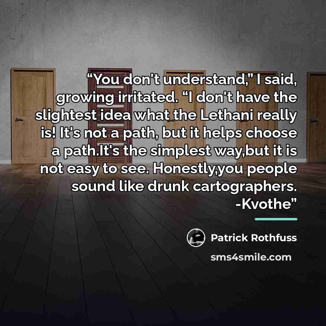 “You don't understand,” I said, growing irritated. “I don't have the slightest idea what the Lethani really is! It's not a path, but it helps choose a path.It's the simplest way,but it is not easy to see. Honestly,you people sound like drunk cartographers. -Kvothe” quote by Patrick Rothfuss