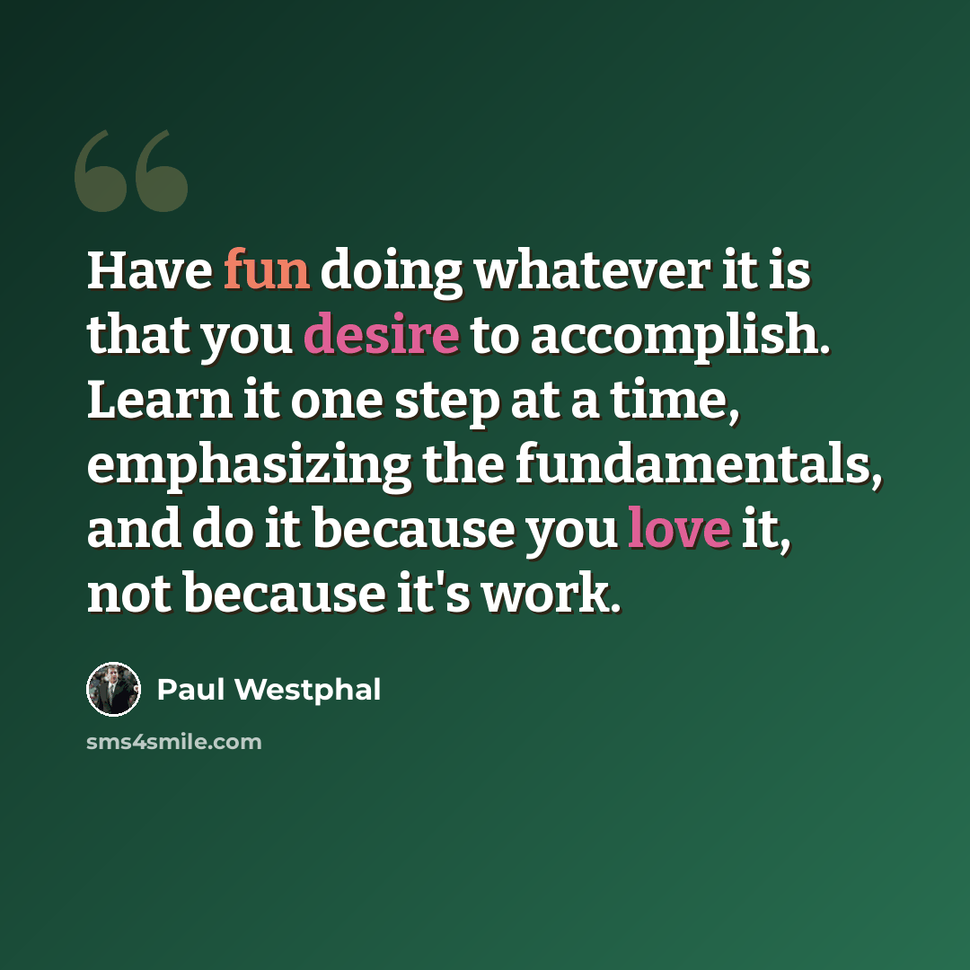 “Have fun doing whatever it is that you desire to accomplish. Learn it one step at a time, emphasizing the fundamentals, and do it because you love it, not because it's work.” quote by Paul Westphal