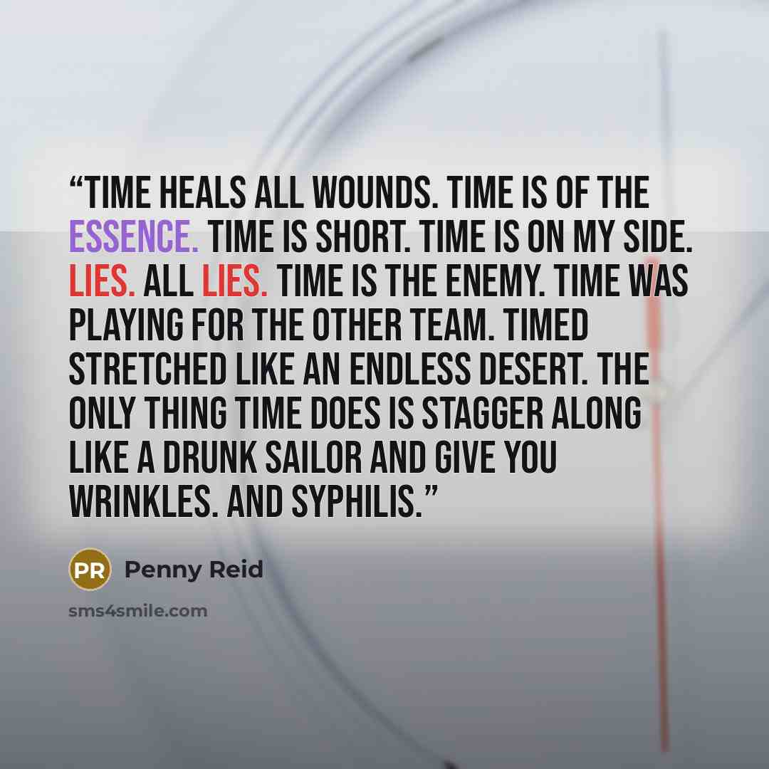 “Time heals all wounds. Time is of the essence. Time is short. Time is on my side. Lies. All lies. Time is the enemy. Time was playing for the other team. Timed stretched like an endless desert. The only thing time does is stagger along like a drunk sailor and give you wrinkles. And syphilis.” quote by Penny Reid