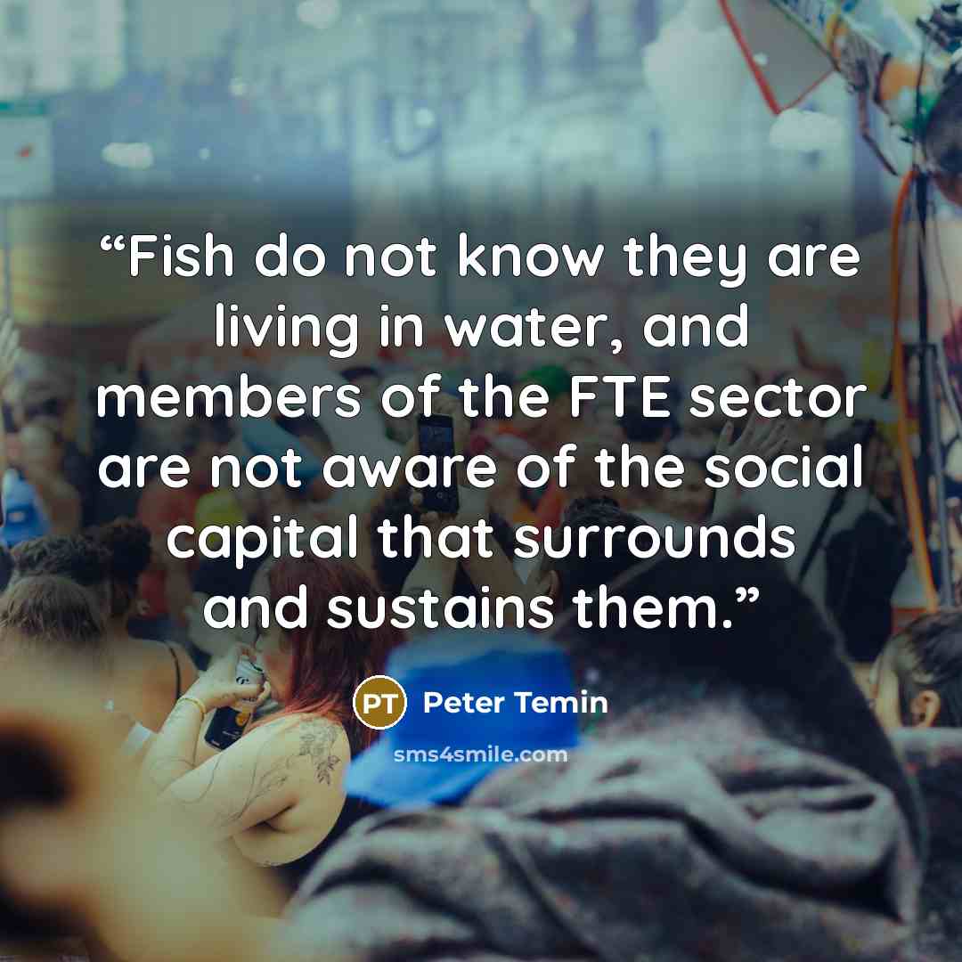 “Fish do not know they are living in water, and members of the FTE sector are not aware of the social capital that surrounds and sustains them.” quote by Peter Temin