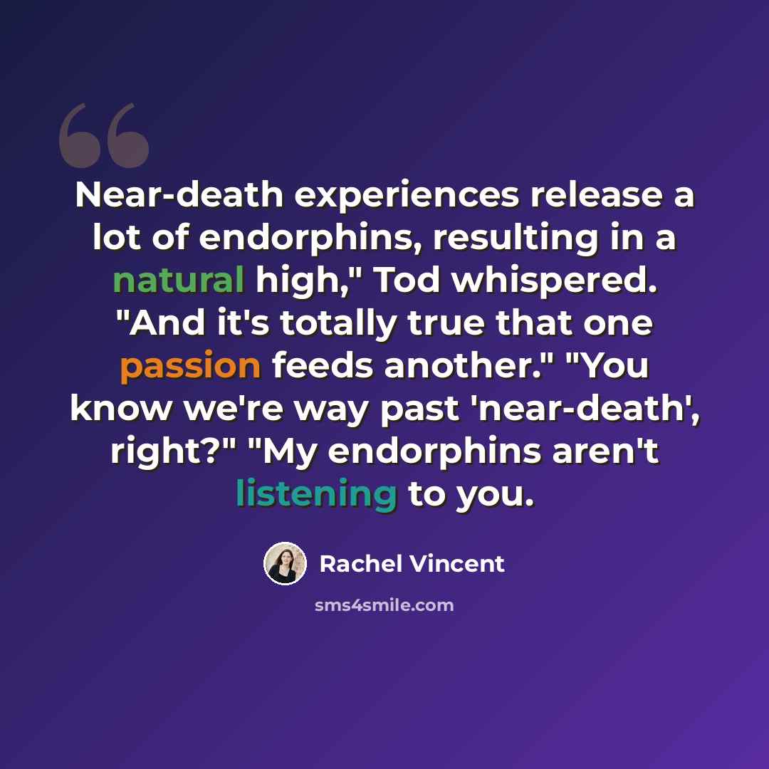 “Near-death experiences release a lot of endorphins, resulting in a natural high," Tod whispered. "And it's totally true that one passion feeds another." "You know we're way past 'near-death', right?" "My endorphins aren't listening to you.” quote by Rachel Vincent