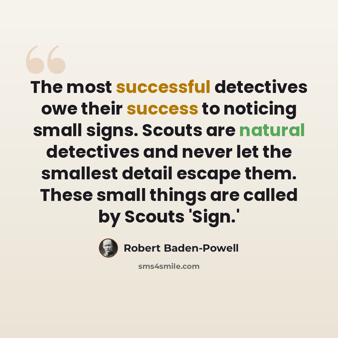 “The most successful detectives owe their success to noticing small signs. Scouts are natural detectives and never let the smallest detail escape them. These small things are called by Scouts 'Sign.'” quote by Robert Baden-Powell