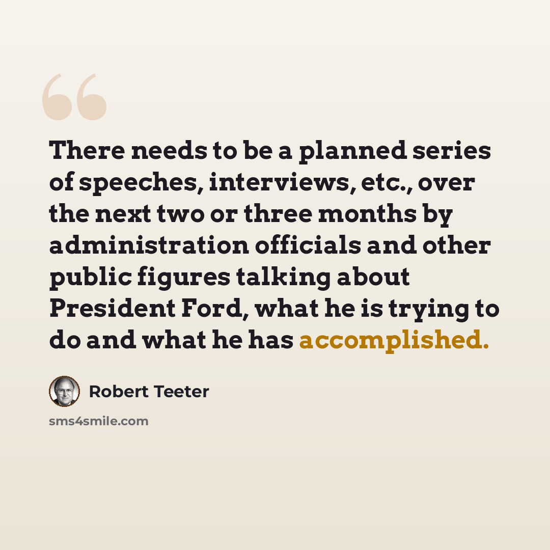 “There needs to be a planned series of speeches, interviews, etc., over the next two or three months by administration officials and other public figures talking about President Ford, what he is trying to do and what he has accomplished.” quote by Robert Teeter