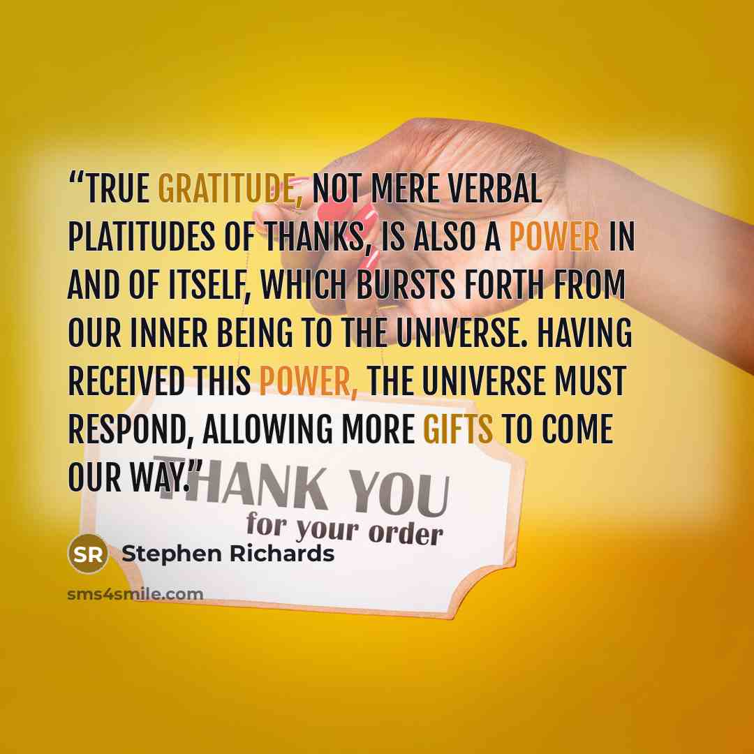 “True gratitude, not mere verbal platitudes of thanks, is also a power in and of itself, which bursts forth from our inner being to the universe. Having received this power, the universe must respond, allowing more gifts to come our way.” quote by Stephen Richards