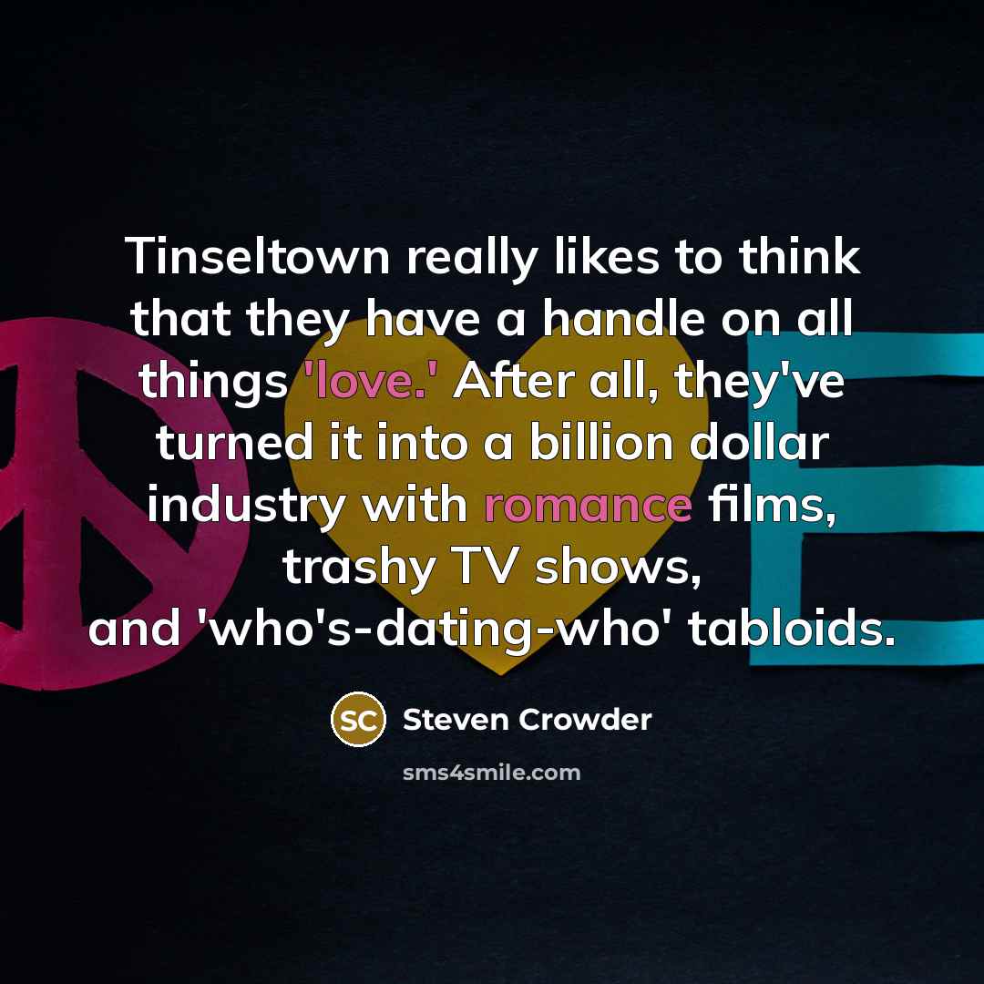 “Tinseltown really likes to think that they have a handle on all things 'love.' After all, they've turned it into a billion dollar industry with romance films, trashy TV shows, and 'who's-dating-who' tabloids.” quote by Steven Crowder