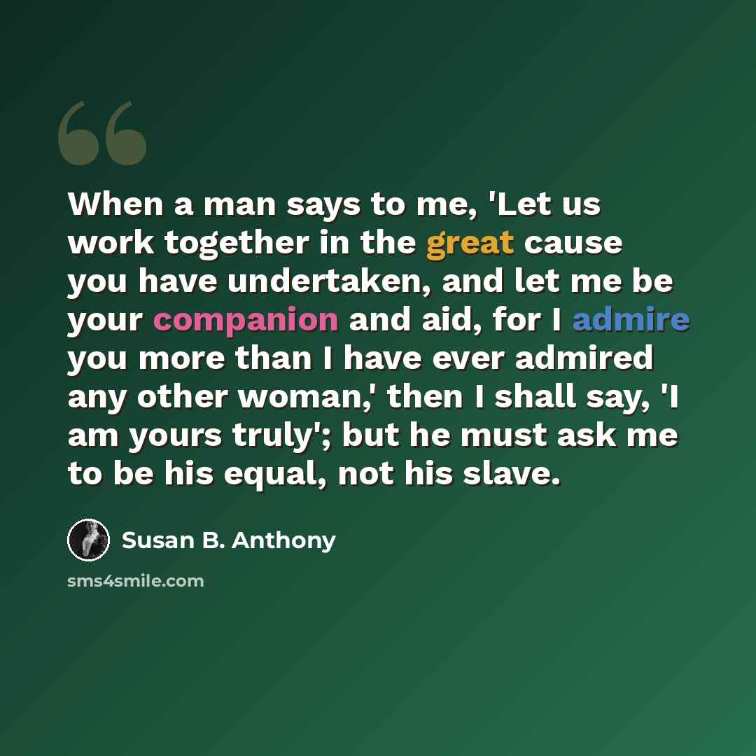 “When a man says to me, 'Let us work together in the great cause you have undertaken, and let me be your companion and aid, for I admire you more than I have ever admired any other woman,' then I shall say, 'I am yours truly'; but he must ask me to be his equal, not his slave.” quote by Susan B. Anthony