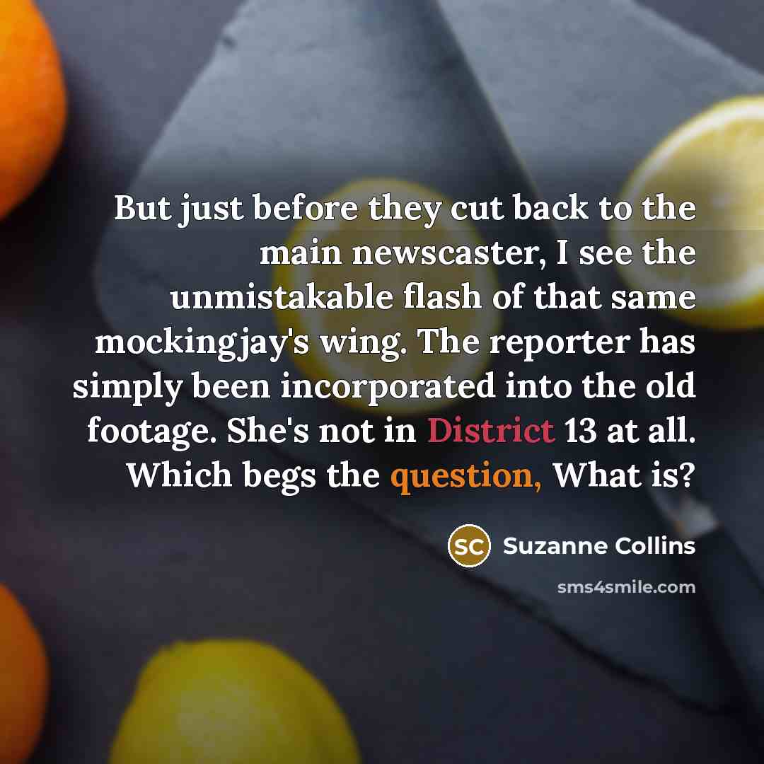 “But just before they cut back to the main newscaster, I see the unmistakable flash of that same mockingjay's wing. The reporter has simply been incorporated into the old footage. She's not in District 13 at all. Which begs the question, What is?” quote by Suzanne Collins