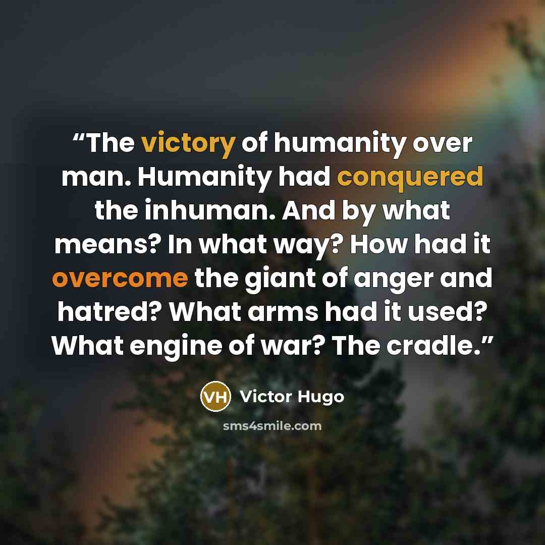“The victory of humanity over man. Humanity had conquered the inhuman. And by what means? In what way? How had it overcome the giant of anger and hatred? What arms had it used? What engine of war? The cradle.” quote by Victor Hugo