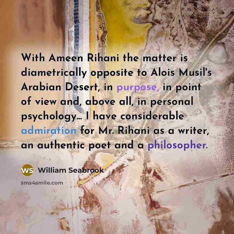 “With Ameen Rihani the matter is diametrically opposite to Alois Musil's Arabian Desert, in purpose, in point of view and, above all, in personal psychology... I have considerable admiration for Mr. Rihani as a writer, an authentic poet and a philosopher.” quote by William Seabrook