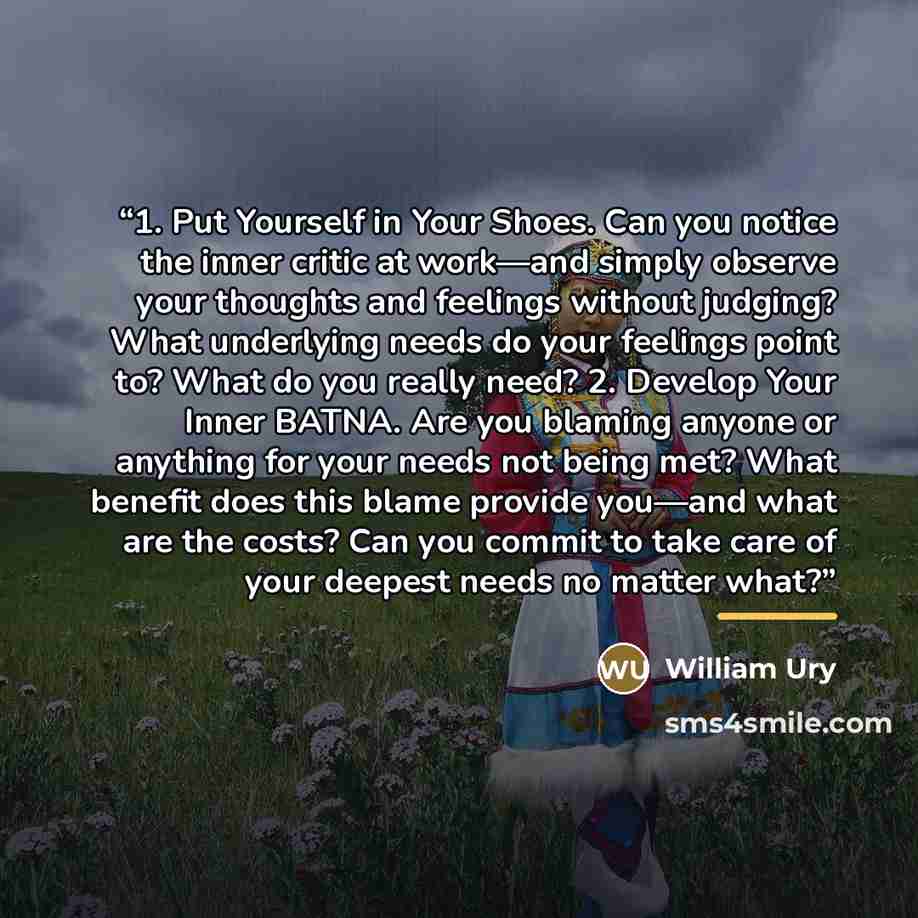 “1. Put Yourself in Your Shoes. Can you notice the inner critic at work—and simply observe your thoughts and feelings without judging? What underlying needs do your feelings point to? What do you really need? 2. Develop Your Inner BATNA. Are you blaming anyone or anything for your needs not being…” quote by William Ury