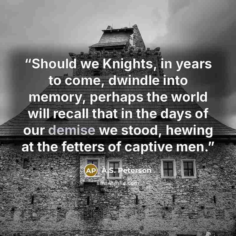 “Should we Knights, in years to come, dwindle into memory, perhaps the world will recall that in the days of our demise we stood, hewing at the fetters of captive men.” quote by A.S. Peterson