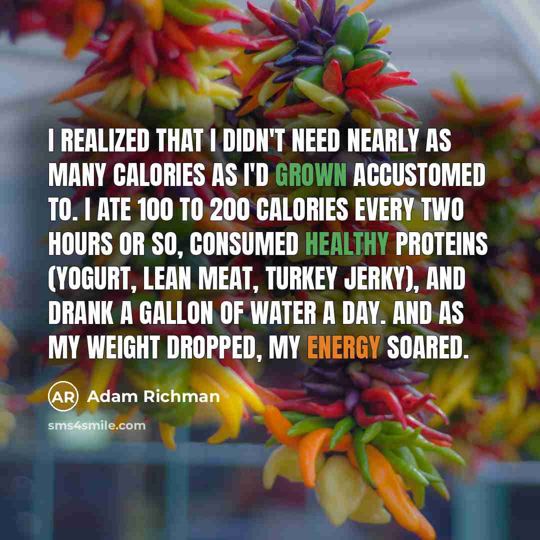 “I realized that I didn't need nearly as many calories as I'd grown accustomed to. I ate 100 to 200 calories every two hours or so, consumed healthy proteins (yogurt, lean meat, turkey jerky), and drank a gallon of water a day. And as my weight dropped, my energy soared.” quote by Adam Richman