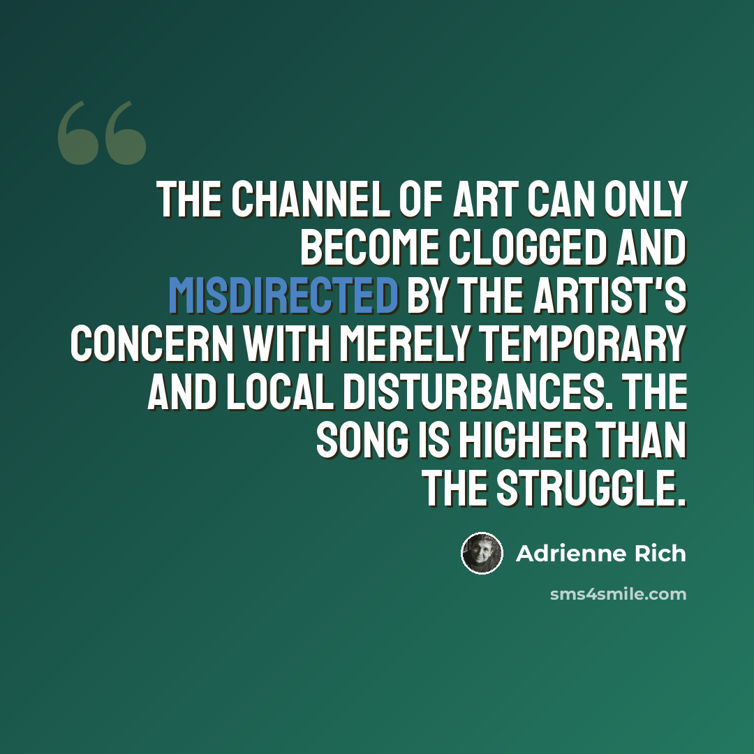 “The channel of art can only become clogged and misdirected by the artist's concern with merely temporary and local disturbances. The song is higher than the struggle.” quote by Adrienne Rich