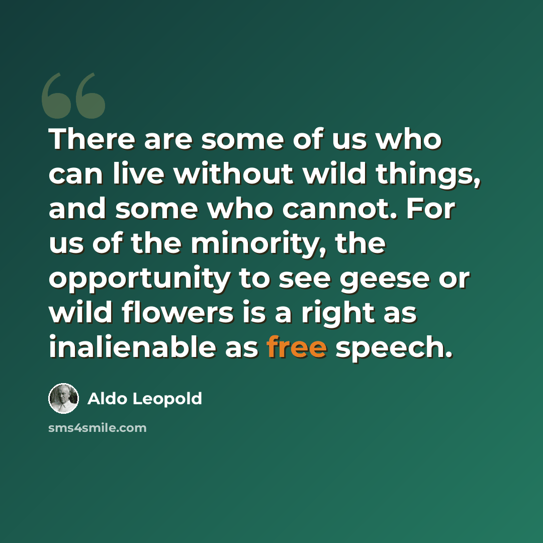 “There are some of us who can live without wild things, and some who cannot. For us of the minority, the opportunity to see geese or wild flowers is a right as inalienable as free speech.” quote by Aldo Leopold