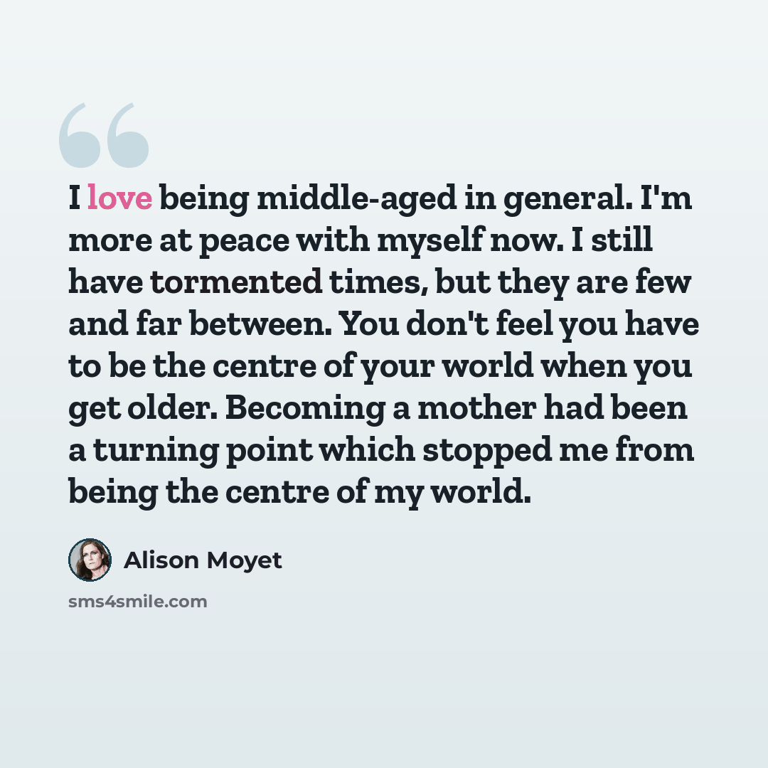 “I love being middle-aged in general. I'm more at peace with myself now. I still have tormented times, but they are few and far between. You don't feel you have to be the centre of your world when you get older. Becoming a mother had been a turning point which stopped me from being the centre of my…” quote by Alison Moyet