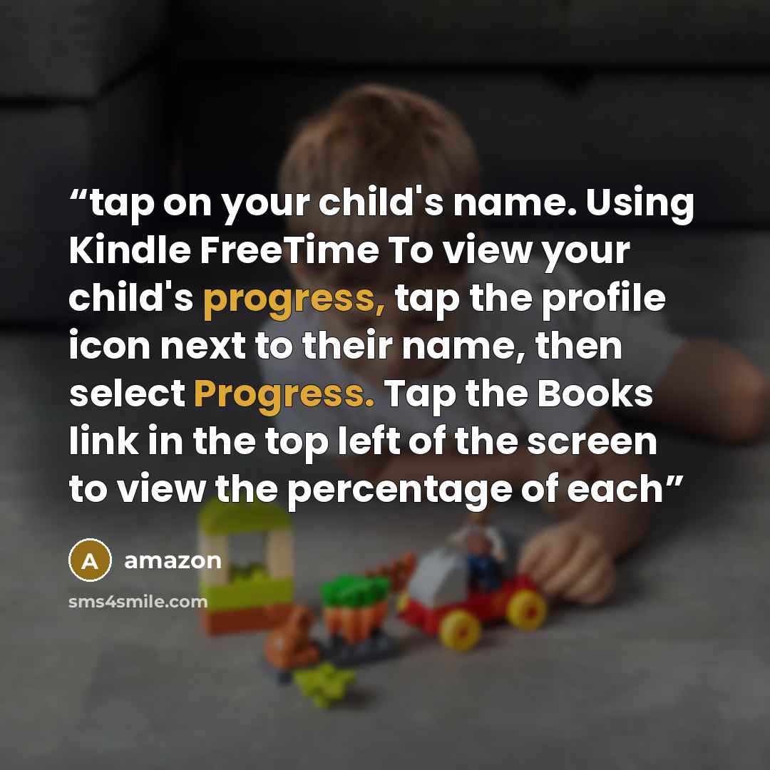 “tap on your child's name. Using Kindle FreeTime To view your child's progress, tap the profile icon next to their name, then select Progress. Tap the Books link in the top left of the screen to view the percentage of each” quote by Amazon