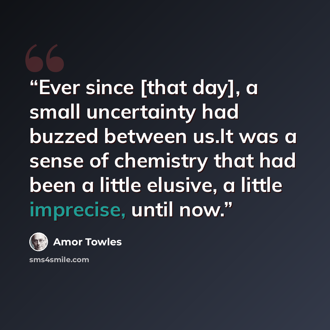 “Ever since [that day], a small uncertainty had buzzed between us.It was a sense of chemistry that had been a little elusive, a little imprecise, until now.” quote by Amor Towles
