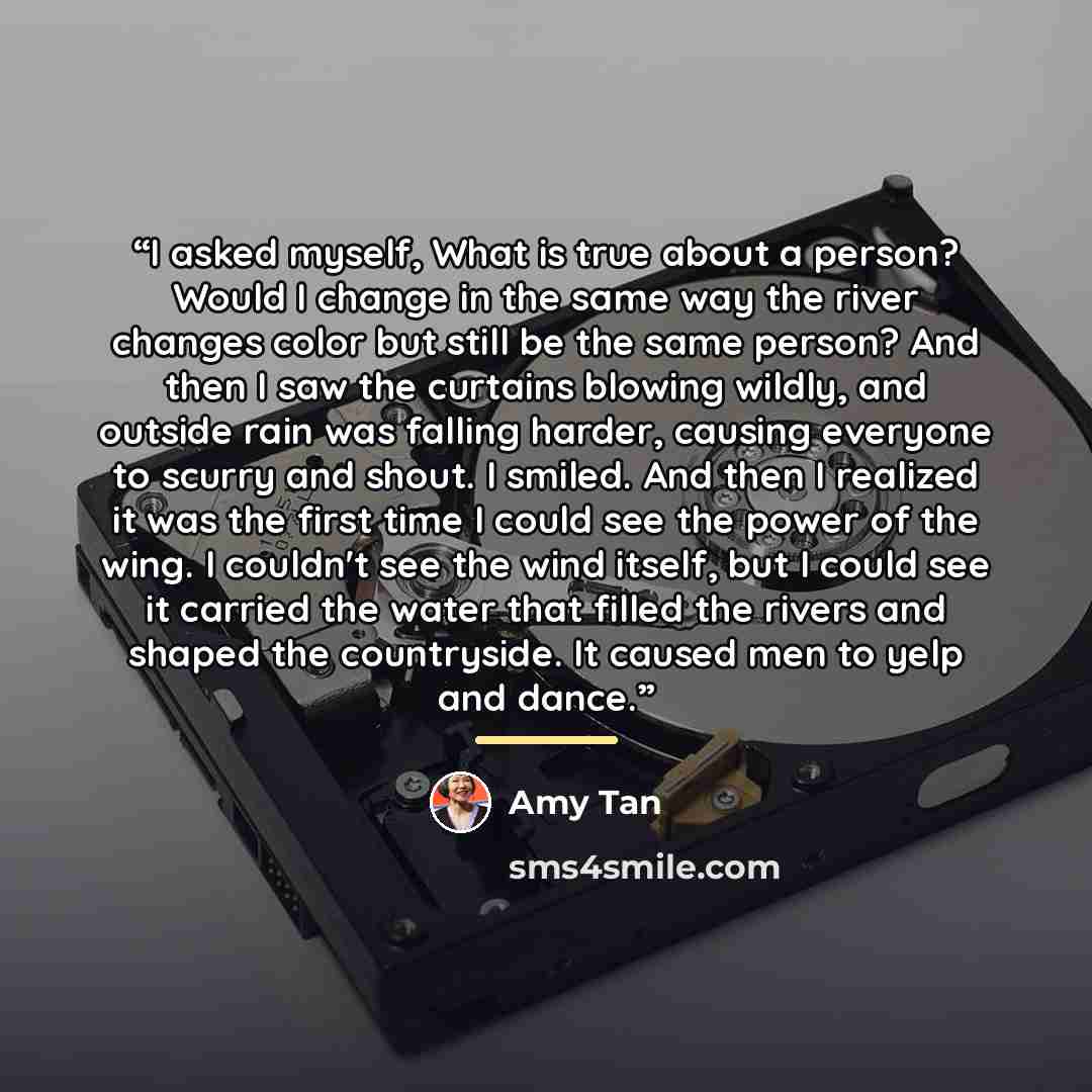“I asked myself, What is true about a person? Would I change in the same way the river changes color but still be the same person? And then I saw the curtains blowing wildly, and outside rain was falling harder, causing everyone to scurry and shout. I smiled. And then I realized it was the first…” quote by Amy Tan
