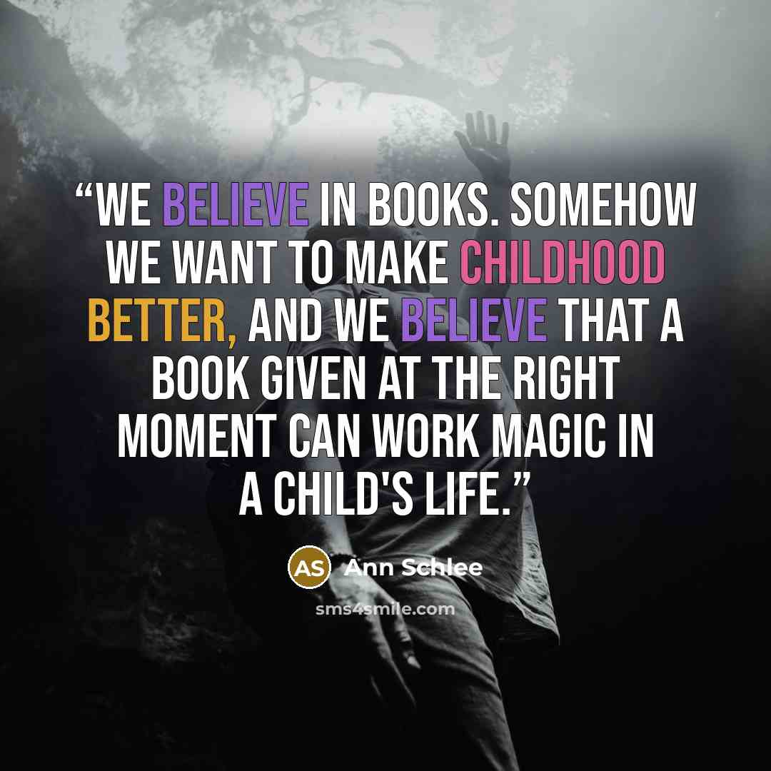 “We believe in books. Somehow we want to make childhood better, and we believe that a book given at the right moment can work magic in a child's life.” quote by Ann Schlee