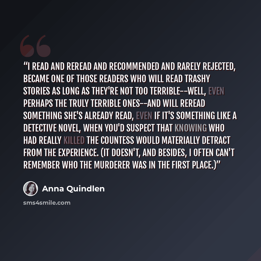 “I read and reread and recommended and rarely rejected, became one of those readers who will read trashy stories as long as they're not too terrible--well, even perhaps the truly terrible ones--and will reread something she's already read, even if it's something like a detective novel, when you'd…” quote by Anna Quindlen